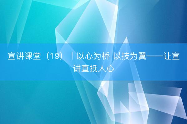 宣讲课堂（19）丨以心为桥 以技为翼——让宣讲直抵人心