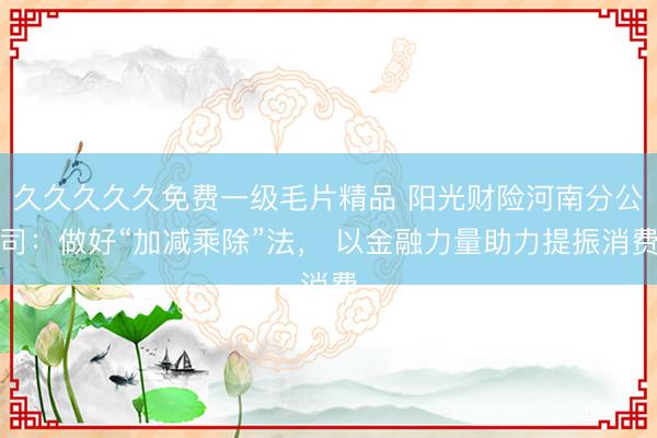久久久久久免费一级毛片精品 阳光财险河南分公司：做好“加减乘除”法， 以金融力量助力提振消费