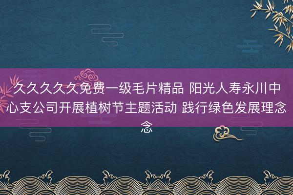 久久久久久免费一级毛片精品 阳光人寿永川中心支公司开展植树节主题活动 践行绿色发展理念