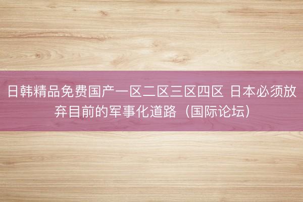 日韩精品免费国产一区二区三区四区 日本必须放弃目前的军事化道路（国际论坛）