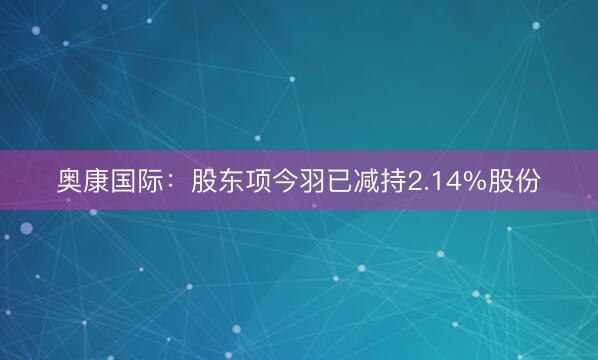 奥康国际：股东项今羽已减持2.14%股份