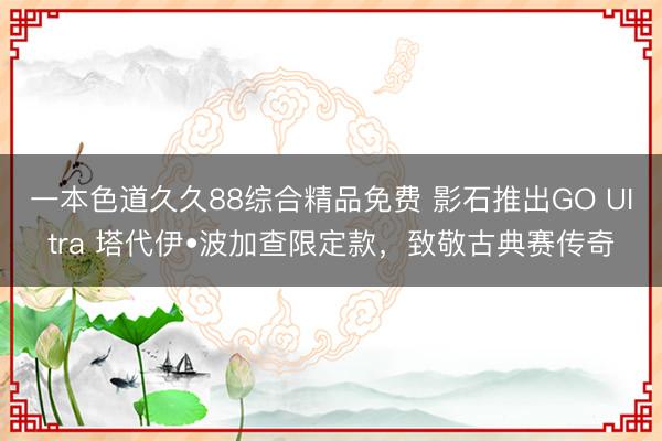 一本色道久久88综合精品免费 影石推出GO UItra 塔代伊•波加查限定款，致敬古典赛传奇