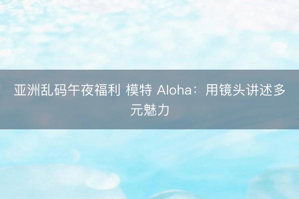 亚洲乱码午夜福利 模特 Aloha：用镜头讲述多元魅力