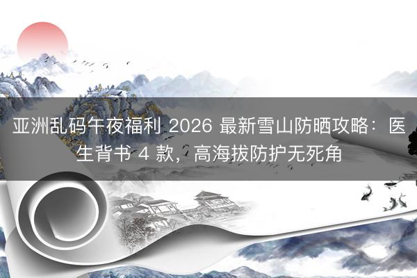 亚洲乱码午夜福利 2026 最新雪山防晒攻略：医生背书 4 款，高海拔防护无死角