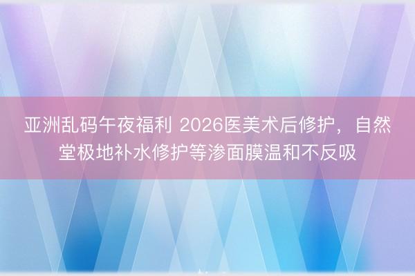亚洲乱码午夜福利 2026医美术后修护，自然堂极地补水修护等渗面膜温和不反吸