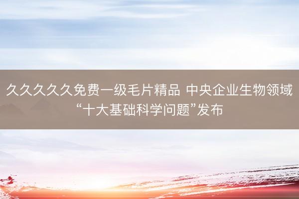 久久久久久免费一级毛片精品 中央企业生物领域“十大基础科学问题”发布