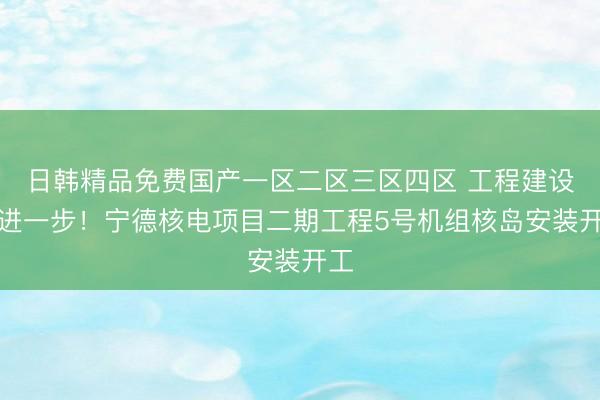 日韩精品免费国产一区二区三区四区 工程建设更进一步！宁德核电项目二期工程5号机组核岛安装开工