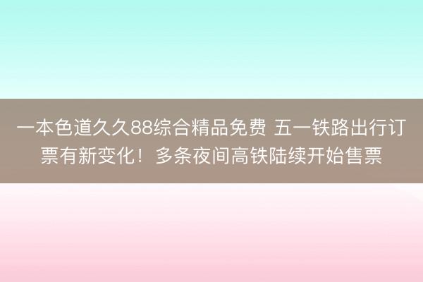 一本色道久久88综合精品免费 五一铁路出行订票有新变化！多条夜间高铁陆续开始售票