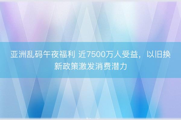 亚洲乱码午夜福利 近7500万人受益，以旧换新政策激发消费潜力