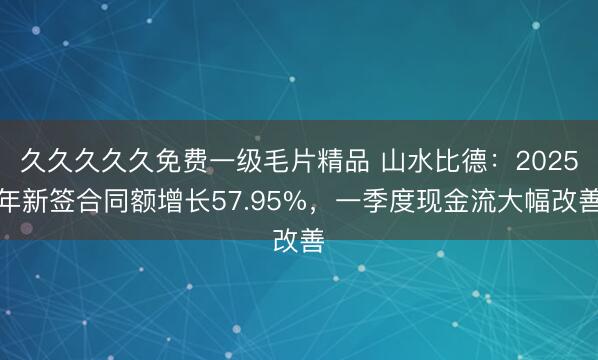 久久久久久免费一级毛片精品 山水比德：2025年新签合同额增长57.95%，一季度现金流大幅改善