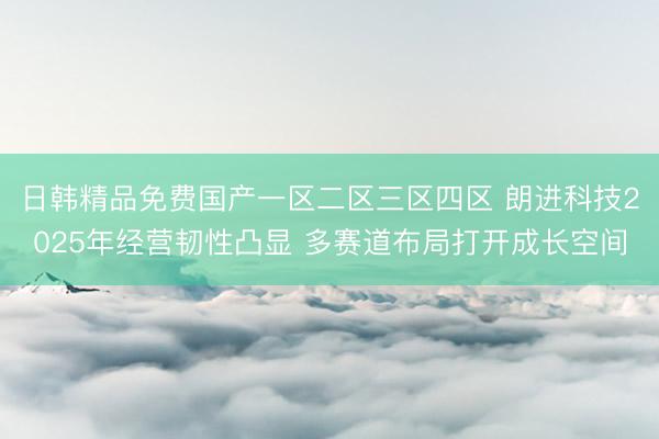 日韩精品免费国产一区二区三区四区 朗进科技2025年经营韧性凸显 多赛道布局打开成长空间