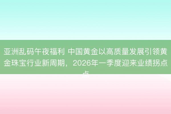 亚洲乱码午夜福利 中国黄金以高质量发展引领黄金珠宝行业新周期，2026年一季度迎来业绩拐点
