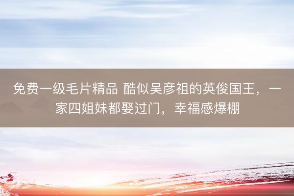 免费一级毛片精品 酷似吴彦祖的英俊国王，一家四姐妹都娶过门，幸福感爆棚