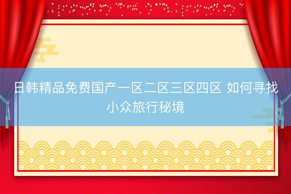 日韩精品免费国产一区二区三区四区 如何寻找小众旅行秘境