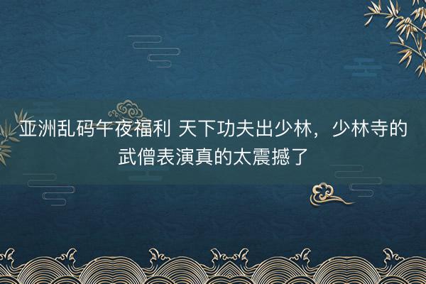 亚洲乱码午夜福利 天下功夫出少林，少林寺的武僧表演真的太震撼了