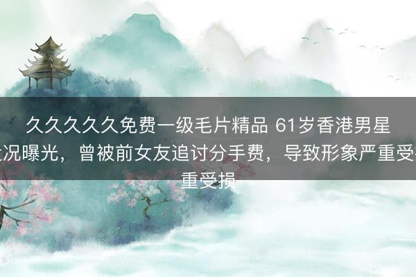 久久久久久免费一级毛片精品 61岁香港男星近况曝光，曾被前女友追讨分手费，导致形象严重受损