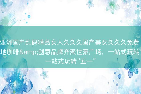 亚洲国产乱码精品女人久久久国产美女久久久免费 20+在地咖啡&创意品牌齐聚世豪广场，<a href=