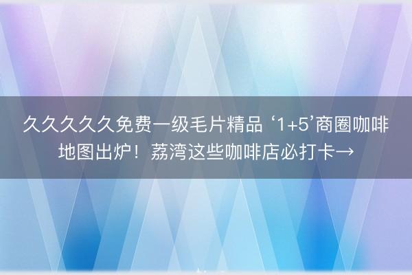 久久久久久免费一级毛片精品 ‘1+5’商圈咖啡地图出炉！荔湾这些咖啡店必打卡→