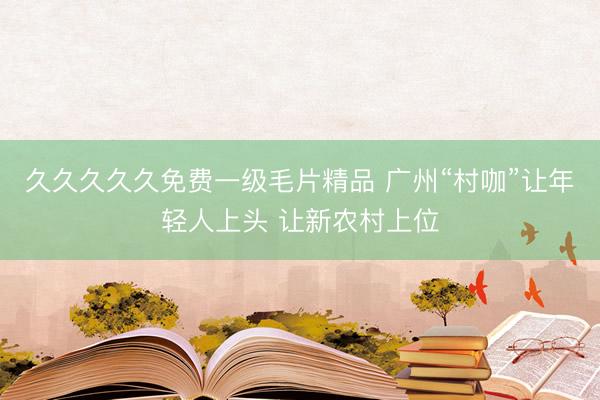 久久久久久免费一级毛片精品 广州“村咖”让年轻人上头 让新农村上位