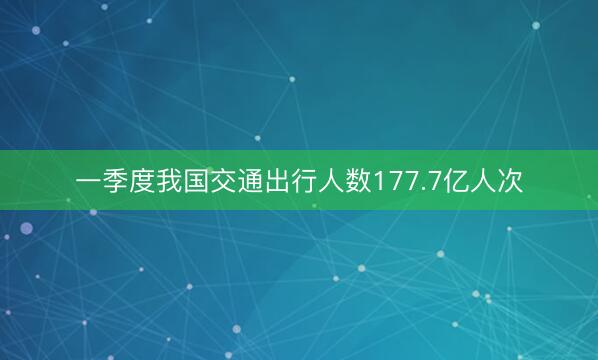一季度我国交通出行人数177.7亿人次