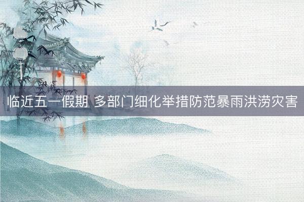 临近五一假期 多部门细化举措防范暴雨洪涝灾害