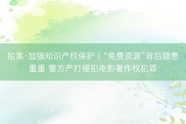拍案·加强知识产权保护丨“免费资源”背后隐患重重 警方严打侵犯电影著作权犯罪