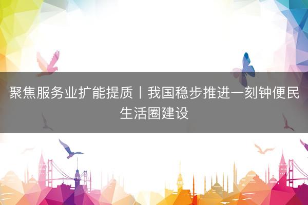聚焦服务业扩能提质丨我国稳步推进一刻钟便民生活圈建设