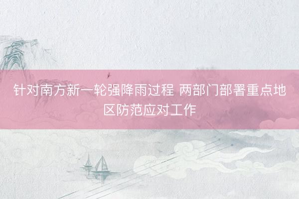 针对南方新一轮强降雨过程 两部门部署重点地区防范应对工作