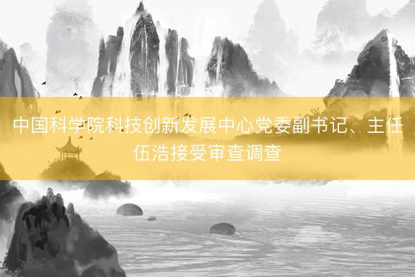 中国科学院科技创新发展中心党委副书记、主任伍浩接受审查调查