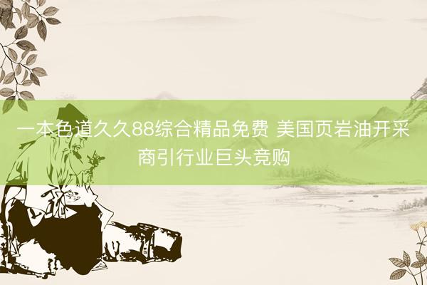 一本色道久久88综合精品免费 美国页岩油开采商引行业巨头竞购