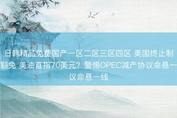 日韩精品免费国产一区二区三区四区 美国终止制裁豁免 美油直指70美元？警惕OPEC减产协议命悬一线
