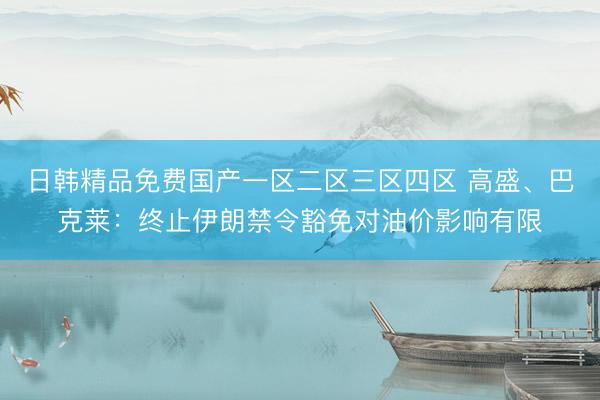 日韩精品免费国产一区二区三区四区 高盛、巴克莱：终止伊朗禁令豁免对油价影响有限