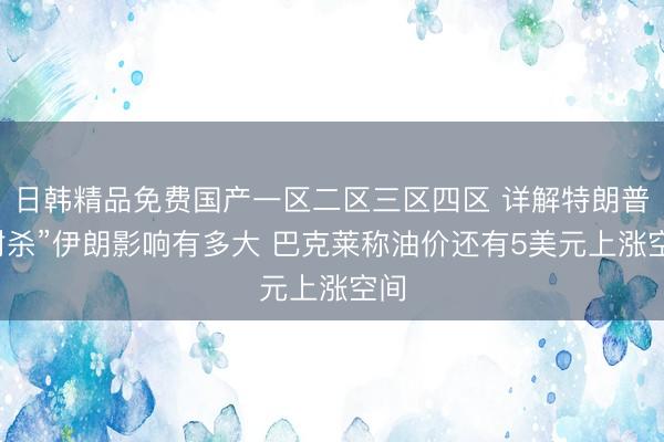 日韩精品免费国产一区二区三区四区 详解特朗普“封杀”伊朗影响有多大 巴克莱称油价还有5美元上涨空间