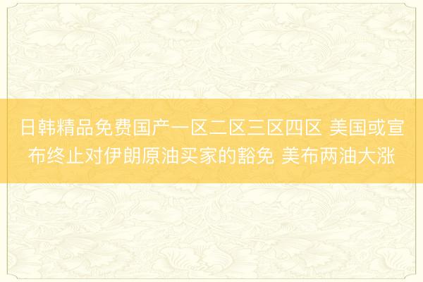 日韩精品免费国产一区二区三区四区 美国或宣布终止对伊朗原油买家的豁免 美布两油大涨