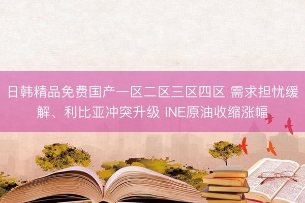 日韩精品免费国产一区二区三区四区 需求担忧缓解、利比亚冲突升级 INE原油收缩涨幅