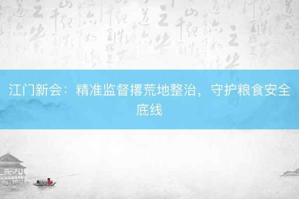 江门新会：精准监督撂荒地整治，守护粮食安全底线