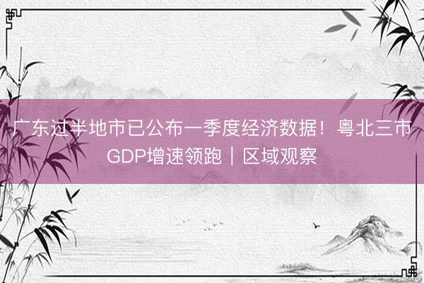广东过半地市已公布一季度经济数据！粤北三市GDP增速领跑｜区域观察