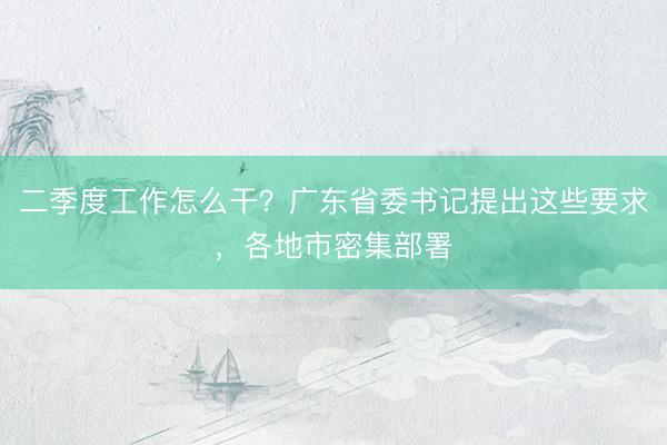 二季度工作怎么干？广东省委书记提出这些要求，各地市密集部署