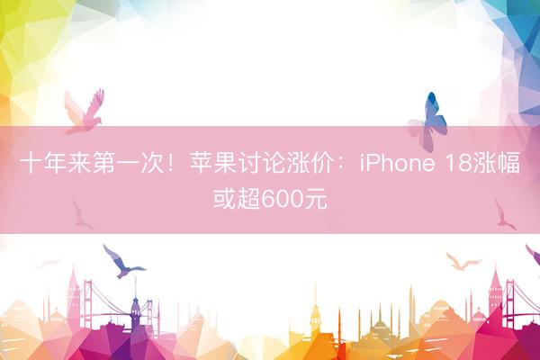 十年来第一次！苹果讨论涨价：iPhone 18涨幅或超600元
