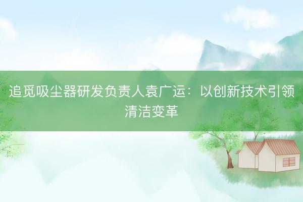 追觅吸尘器研发负责人袁广运：以创新技术引领清洁变革