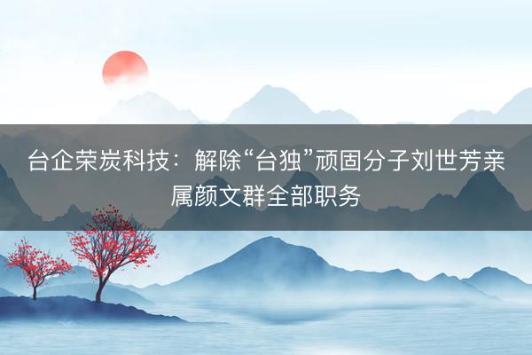 台企荣炭科技：解除“台独”顽固分子刘世芳亲属颜文群全部职务