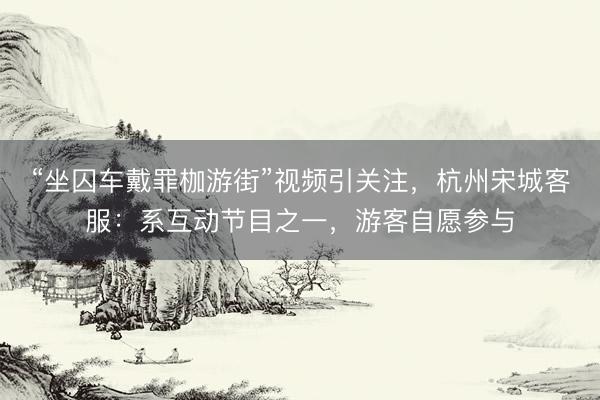“坐囚车戴罪枷游街”视频引关注，杭州宋城客服：系互动节目之一，游客自愿参与