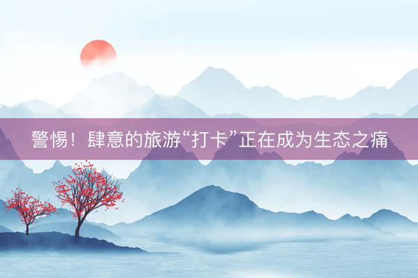 警惕！肆意的旅游“打卡”正在成为生态之痛