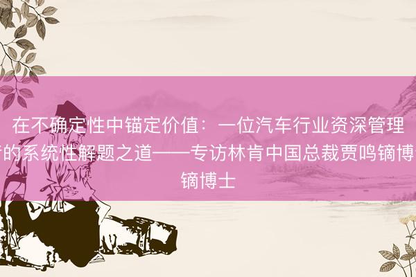 在不确定性中锚定价值：一位汽车行业资深管理者的系统性解题之道——专访林肯中国总裁贾鸣镝博士