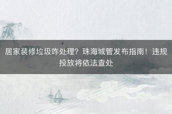 居家装修垃圾咋处理？珠海城管发布指南！违规投放将依法查处
