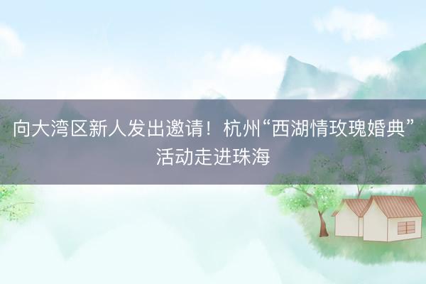 向大湾区新人发出邀请！杭州“西湖情玫瑰婚典”活动走进珠海