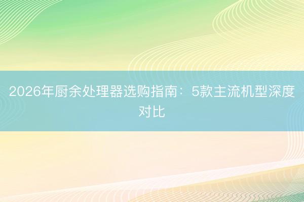 2026年厨余处理器选购指南：5款主流机型深度对比