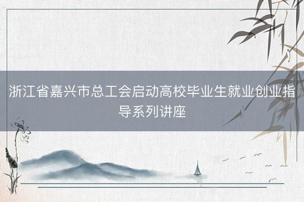 浙江省嘉兴市总工会启动高校毕业生就业创业指导系列讲座