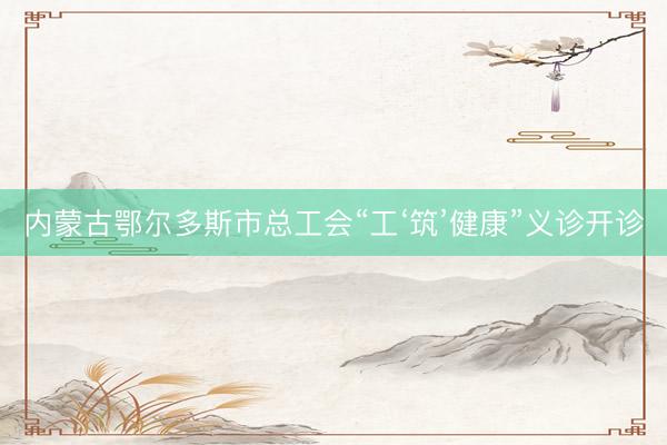 内蒙古鄂尔多斯市总工会“工‘筑’健康”义诊开诊