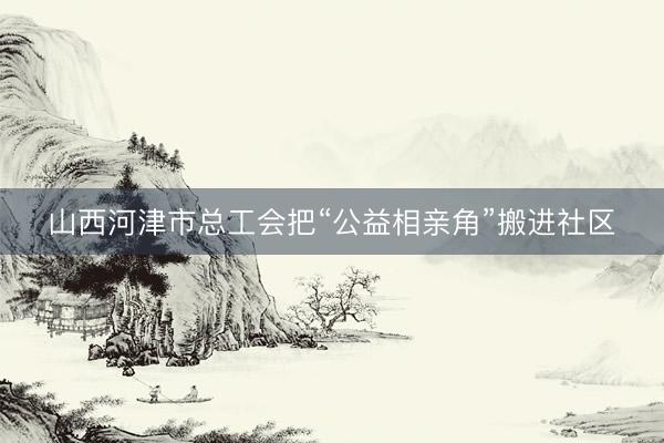 山西河津市总工会把“公益相亲角”搬进社区
